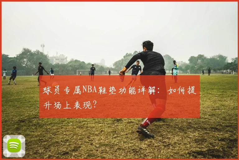 球员专属NBA鞋垫功能详解：如何提升场上表现？