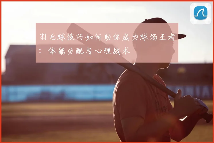 羽毛球技巧如何助你成为球场王者:体能分配与心理战术