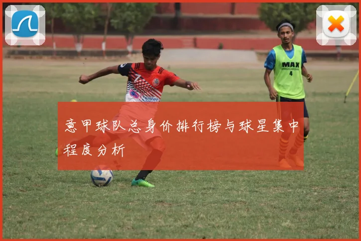 意甲球队总身价排行榜与球星集中程度分析