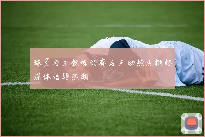 球员与主教练的赛后互动热点掀起媒体话题热潮