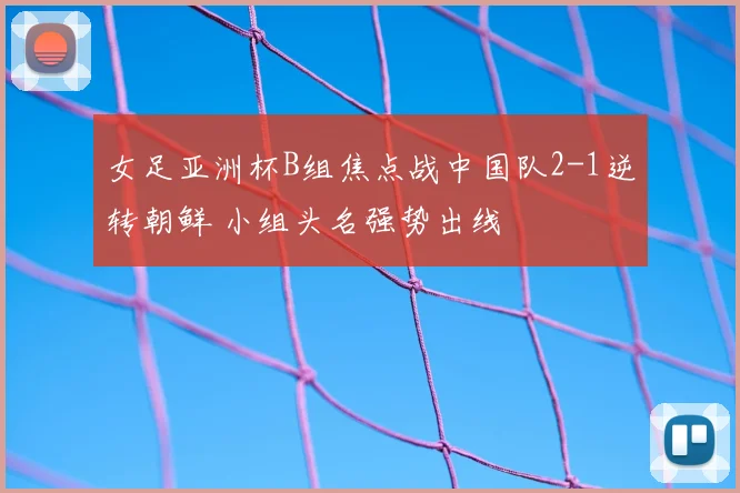 女足亚洲杯B组焦点战中国队2-1逆转朝鲜 小组头名强势出线