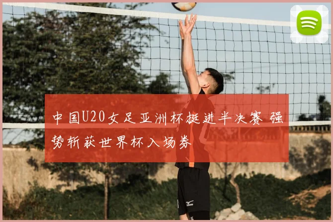 中国U20女足亚洲杯挺进半决赛 强势斩获世界杯入场券