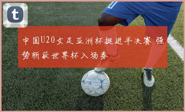 中国U20女足亚洲杯挺进半决赛 强势斩获世界杯入场券