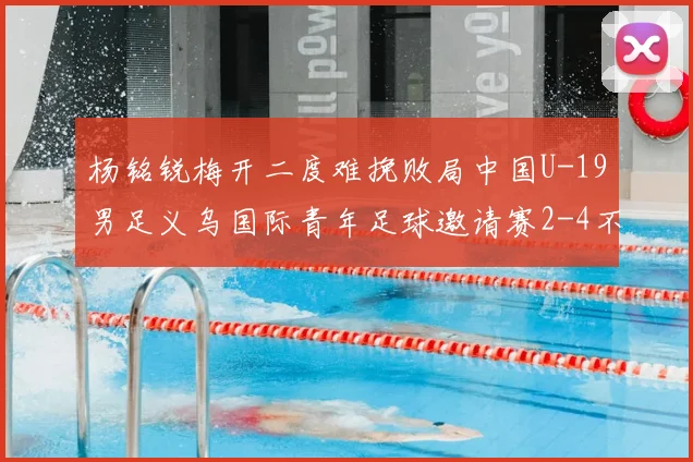 杨铭锐梅开二度难挽败局中国U-19男足义乌国际青年足球邀请赛2-4不敌澳大利亚