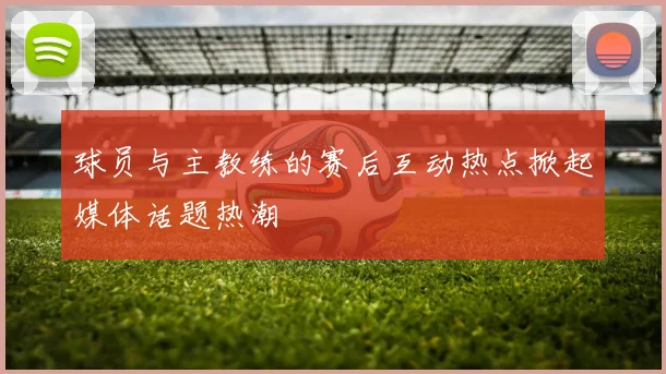 球员与主教练的赛后互动热点掀起媒体话题热潮