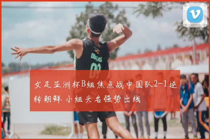 女足亚洲杯B组焦点战中国队2-1逆转朝鲜 小组头名强势出线